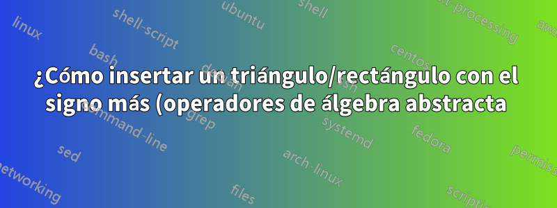 ¿Cómo insertar un triángulo/rectángulo con el signo más (operadores de álgebra abstracta)?
