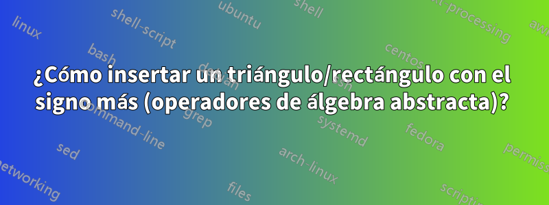 ¿Cómo insertar un triángulo/rectángulo con el signo más (operadores de álgebra abstracta)?