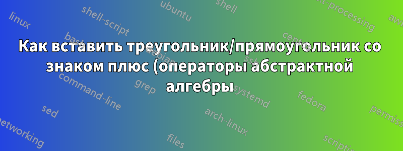 Как вставить треугольник/прямоугольник со знаком плюс (операторы абстрактной алгебры)?