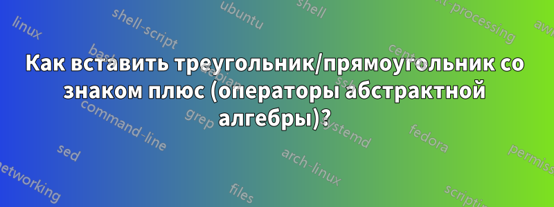 Как вставить треугольник/прямоугольник со знаком плюс (операторы абстрактной алгебры)?