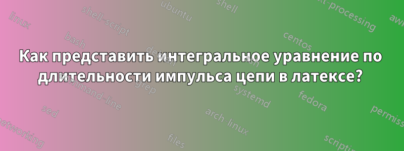 Как представить интегральное уравнение по длительности импульса цепи в латексе?