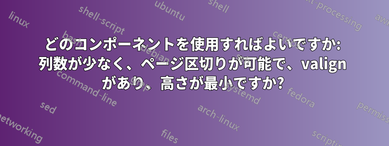 どのコンポーネントを使用すればよいですか: 列数が少なく、ページ区切りが可能で、valign があり、高さが最小ですか?