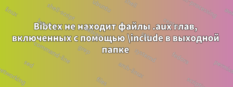 Bibtex не находит файлы .aux глав, включенных с помощью \include в выходной папке