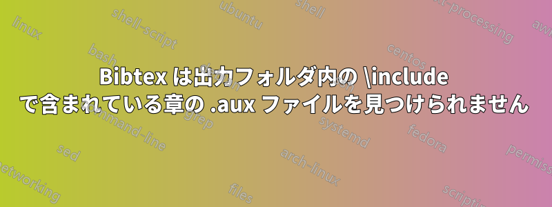 Bibtex は出力フォルダ内の \include で含まれている章の .aux ファイルを見つけられません