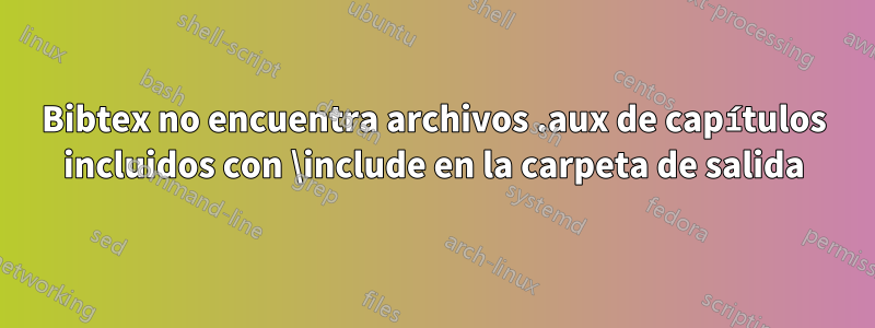 Bibtex no encuentra archivos .aux de capítulos incluidos con \include en la carpeta de salida