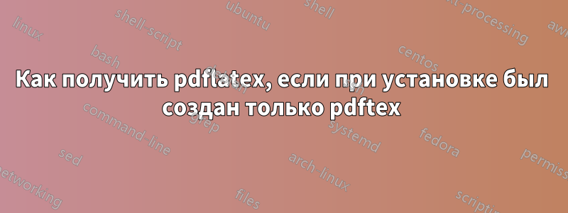 Как получить pdflatex, если при установке был создан только pdftex