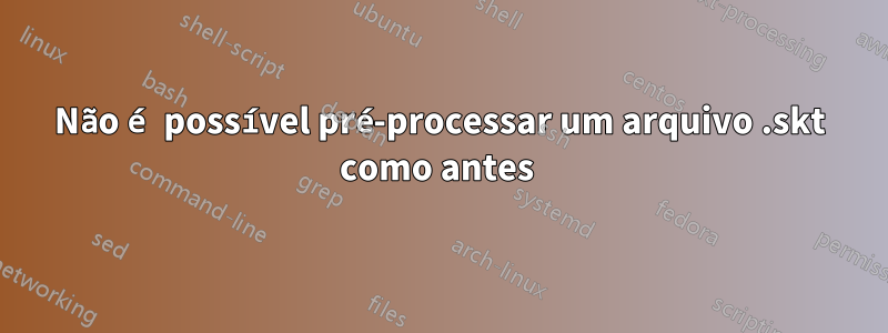 Não é possível pré-processar um arquivo .skt como antes 