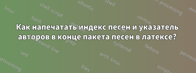 Как напечатать индекс песен и указатель авторов в конце пакета песен в латексе?
