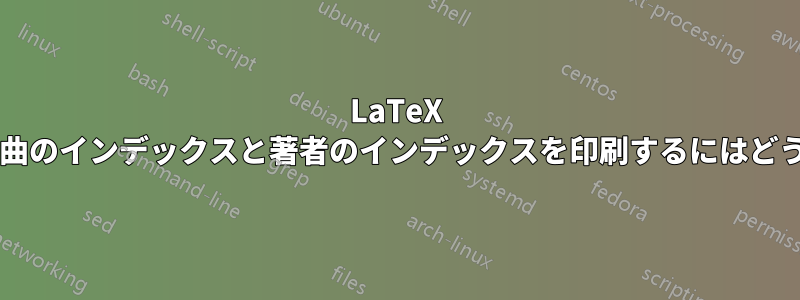 LaTeX の曲パッケージの最後に曲のインデックスと著者のインデックスを印刷するにはどうすればよいでしょうか?