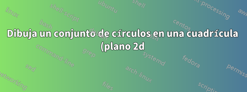 Dibuja un conjunto de círculos en una cuadrícula (plano 2d)