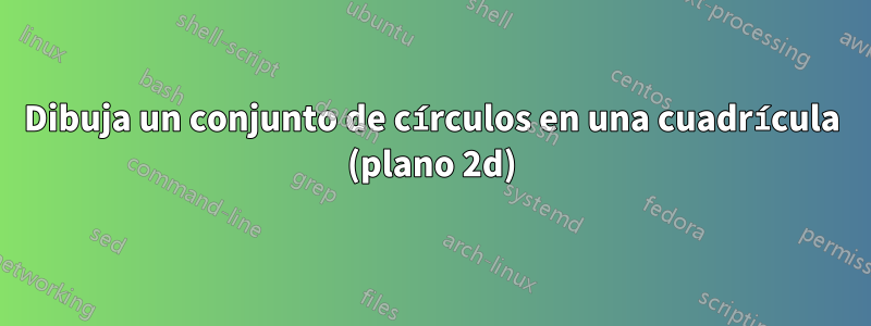 Dibuja un conjunto de círculos en una cuadrícula (plano 2d)