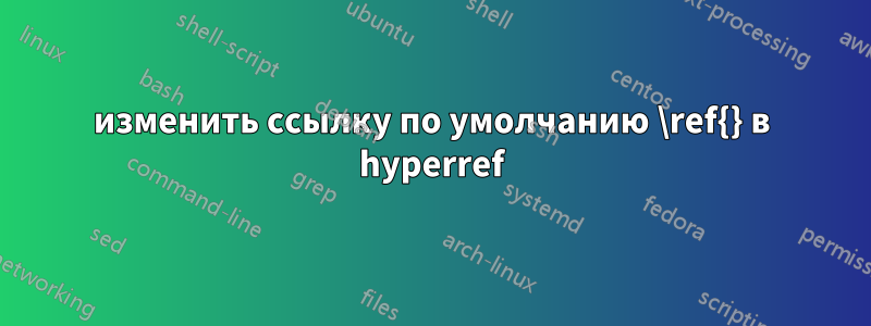 изменить ссылку по умолчанию \ref{} в hyperref
