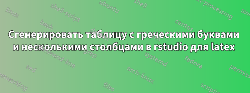 Сгенерировать таблицу с греческими буквами и несколькими столбцами в rstudio для latex