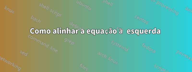 Como alinhar a equação à esquerda