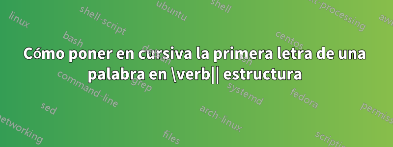 Cómo poner en cursiva la primera letra de una palabra en \verb|| estructura