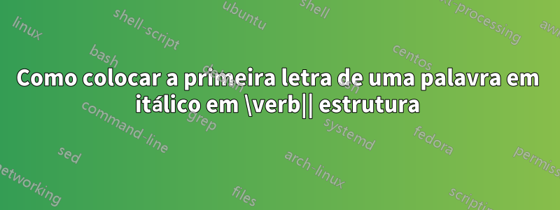 Como colocar a primeira letra de uma palavra em itálico em \verb|| estrutura