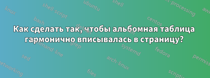 Как сделать так, чтобы альбомная таблица гармонично вписывалась в страницу?