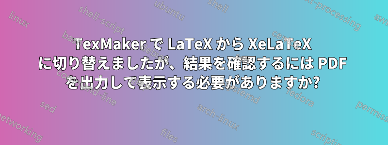 TexMaker で LaTeX から XeLaTeX に切り替えましたが、結果を確認するには PDF を出力して表示する必要がありますか?