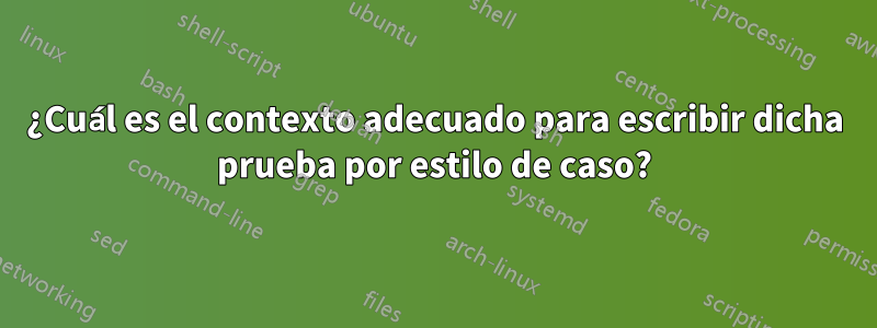 ¿Cuál es el contexto adecuado para escribir dicha prueba por estilo de caso?