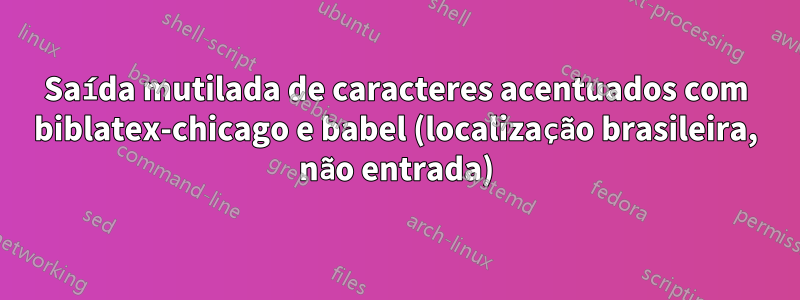 Saída mutilada de caracteres acentuados com biblatex-chicago e babel (localização brasileira, não entrada)
