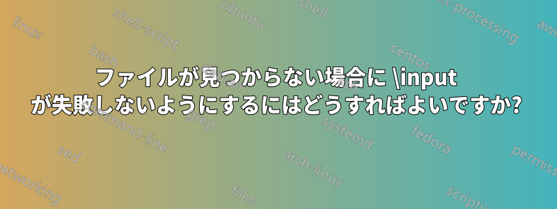 ファイルが見つからない場合に \input が失敗しないようにするにはどうすればよいですか?