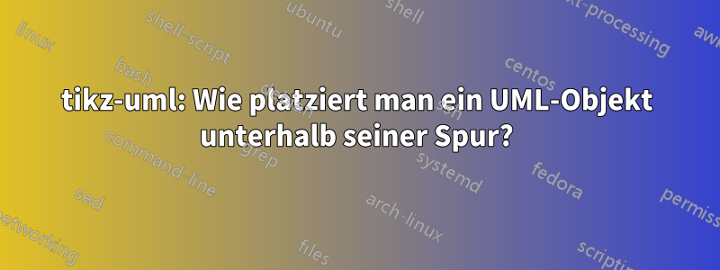 tikz-uml: Wie platziert man ein UML-Objekt unterhalb seiner Spur?