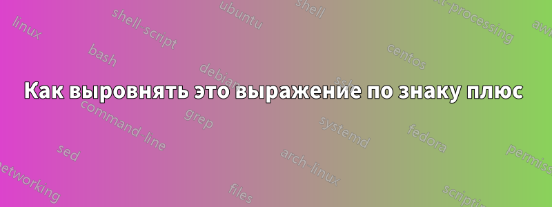 Как выровнять это выражение по знаку плюс