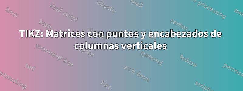 TIKZ: Matrices con puntos y encabezados de columnas verticales