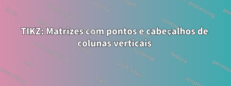 TIKZ: Matrizes com pontos e cabeçalhos de colunas verticais