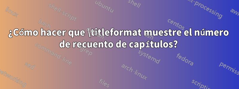 ¿Cómo hacer que \titleformat muestre el número de recuento de capítulos?