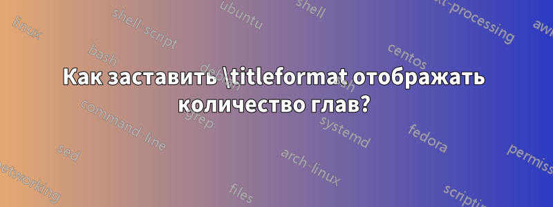 Как заставить \titleformat отображать количество глав?