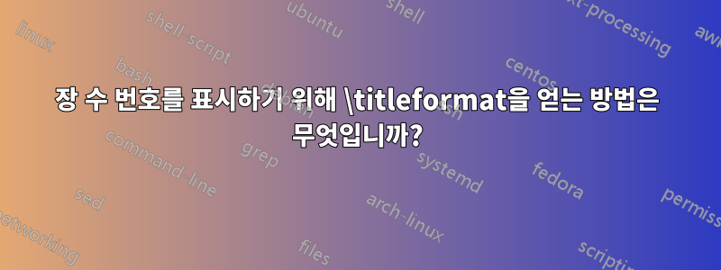 장 수 번호를 표시하기 위해 \titleformat을 얻는 방법은 무엇입니까?