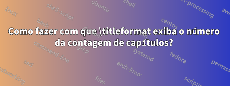 Como fazer com que \titleformat exiba o número da contagem de capítulos?