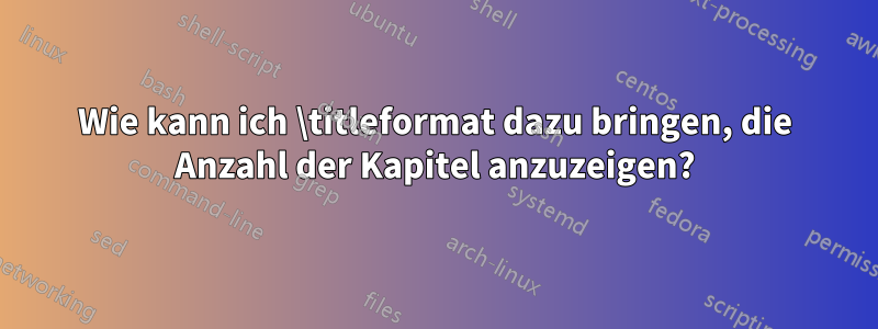 Wie kann ich \titleformat dazu bringen, die Anzahl der Kapitel anzuzeigen?