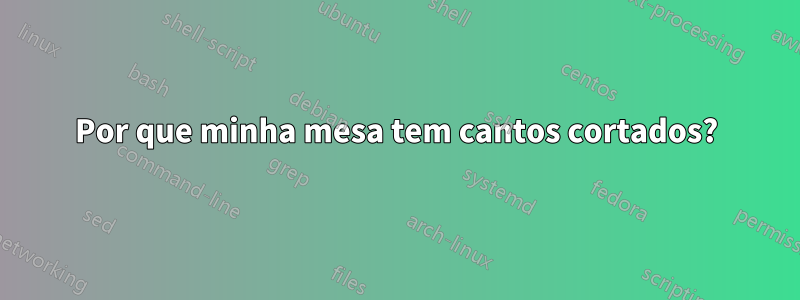 Por que minha mesa tem cantos cortados?