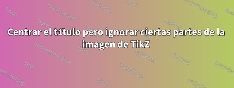 Centrar el título pero ignorar ciertas partes de la imagen de TikZ