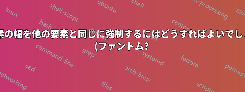 ある要素の幅を他の要素と同じに強制するにはどうすればよいでしょうか? (ファントム?)