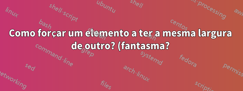 Como forçar um elemento a ter a mesma largura de outro? (fantasma?)