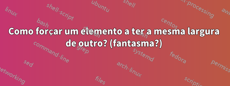 Como forçar um elemento a ter a mesma largura de outro? (fantasma?)