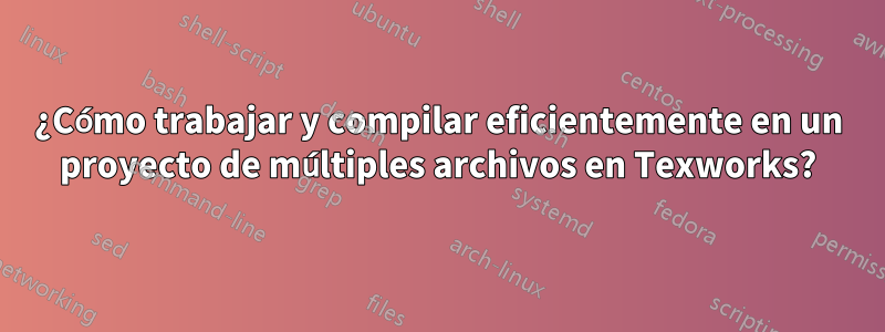 ¿Cómo trabajar y compilar eficientemente en un proyecto de múltiples archivos en Texworks?