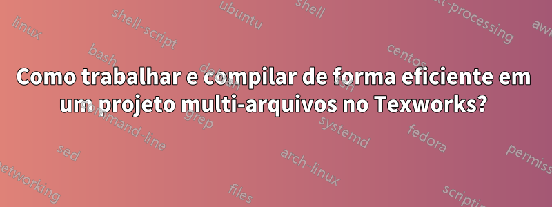 Como trabalhar e compilar de forma eficiente em um projeto multi-arquivos no Texworks?