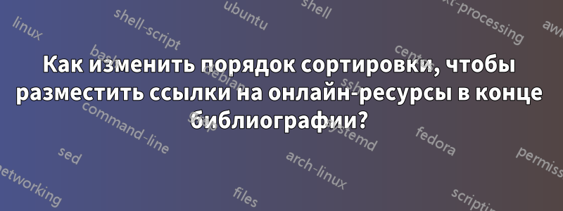 Как изменить порядок сортировки, чтобы разместить ссылки на онлайн-ресурсы в конце библиографии?