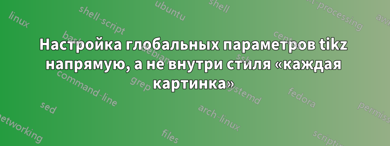 Настройка глобальных параметров tikz напрямую, а не внутри стиля «каждая картинка»