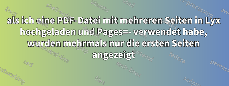 als ich eine PDF-Datei mit mehreren Seiten in Lyx hochgeladen und Pages=- verwendet habe, wurden mehrmals nur die ersten Seiten angezeigt