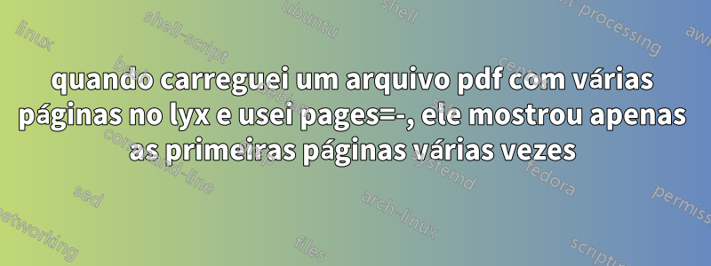 quando carreguei um arquivo pdf com várias páginas no lyx e usei pages=-, ele mostrou apenas as primeiras páginas várias vezes