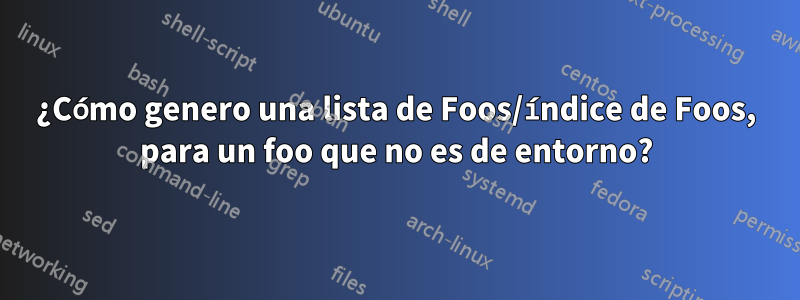 ¿Cómo genero una lista de Foos/índice de Foos, para un foo que no es de entorno?