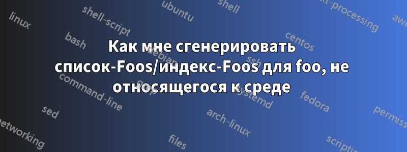 Как мне сгенерировать список-Foos/индекс-Foos для foo, не относящегося к среде