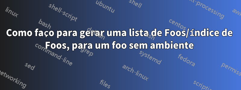 Como faço para gerar uma lista de Foos/índice de Foos, para um foo sem ambiente