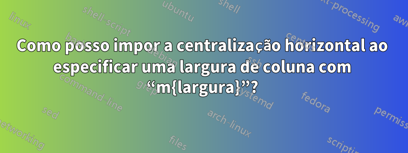 Como posso impor a centralização horizontal ao especificar uma largura de coluna com “m{largura}”?