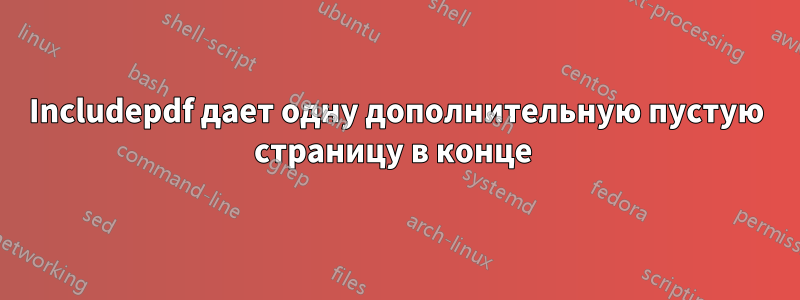 Includepdf дает одну дополнительную пустую страницу в конце 